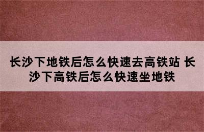 长沙下地铁后怎么快速去高铁站 长沙下高铁后怎么快速坐地铁